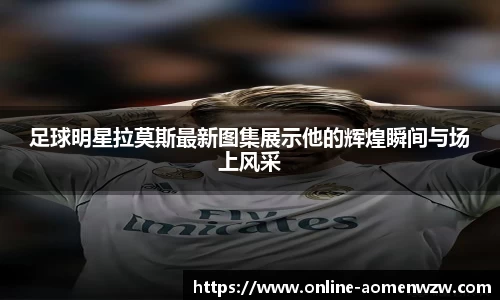 足球明星拉莫斯最新图集展示他的辉煌瞬间与场上风采